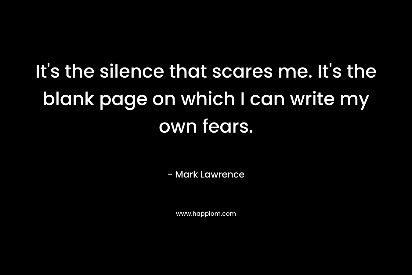 It’s the silence that scares me. It’s the blank page on which I can write my own fears. – Mark  Lawrence