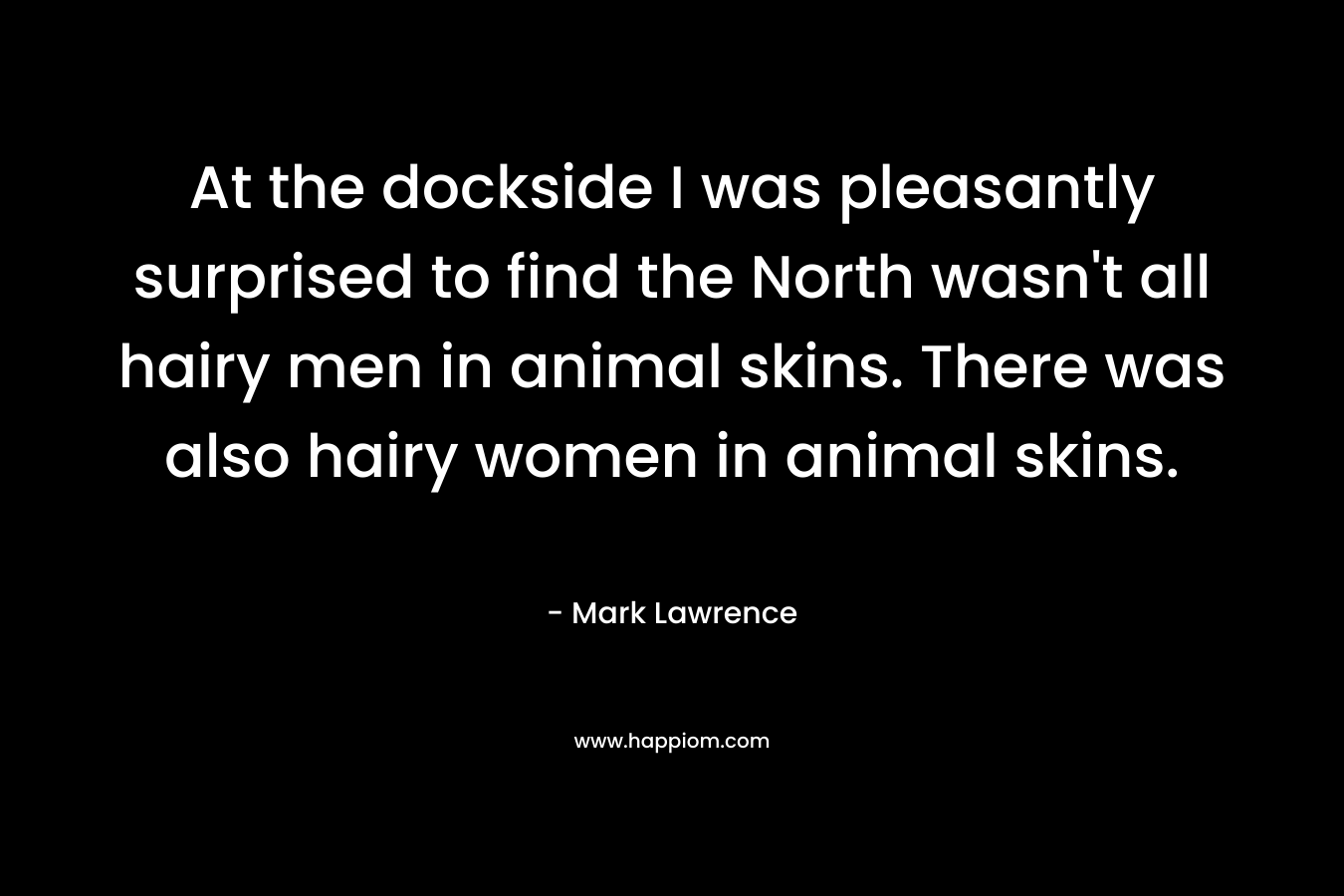At the dockside I was pleasantly surprised to find the North wasn’t all hairy men in animal skins. There was also hairy women in animal skins. – Mark Lawrence