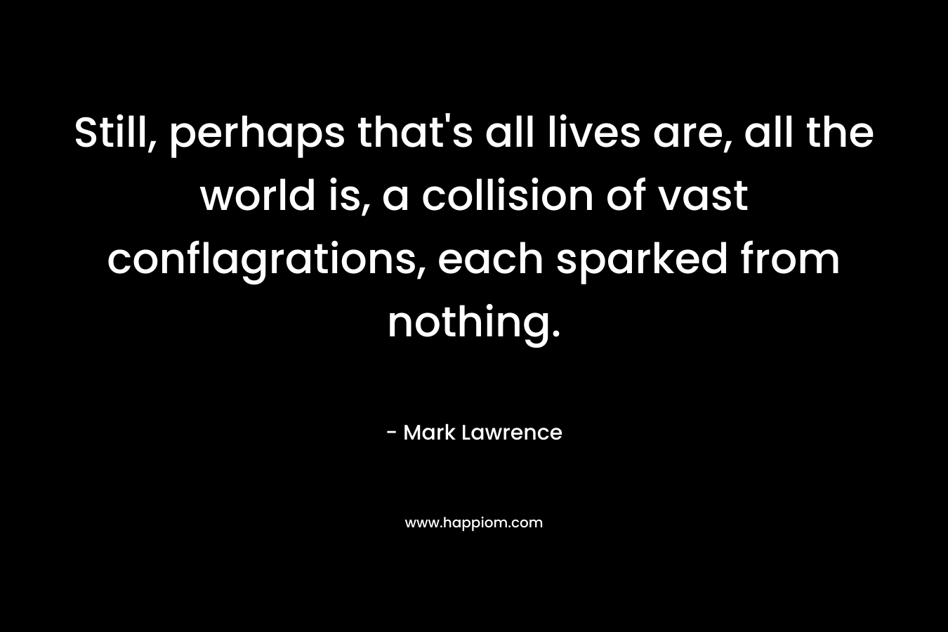 Still, perhaps that’s all lives are, all the world is, a collision of vast conflagrations, each sparked from nothing. – Mark  Lawrence