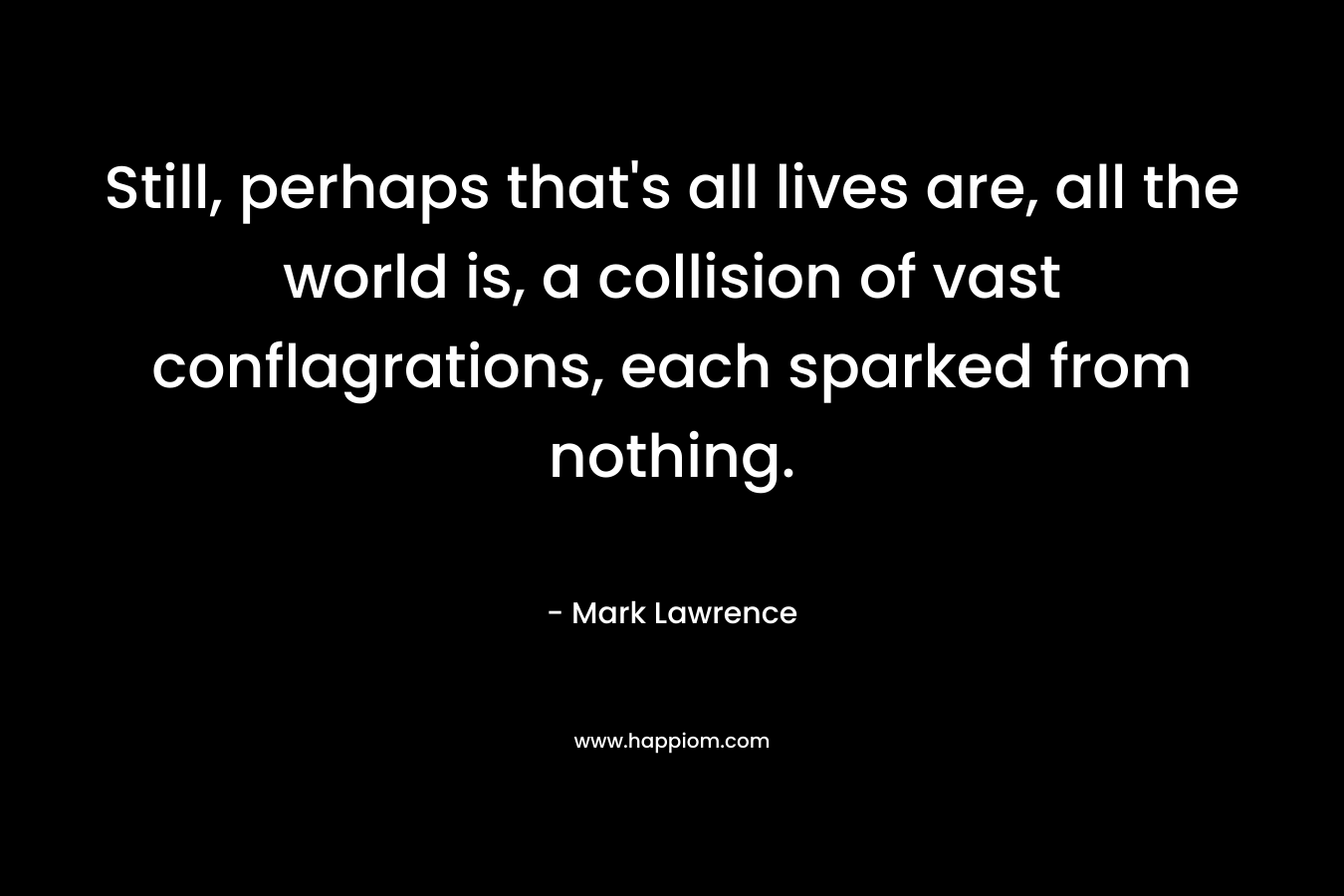 Still, perhaps that's all lives are, all the world is, a collision of vast conflagrations, each sparked from nothing.