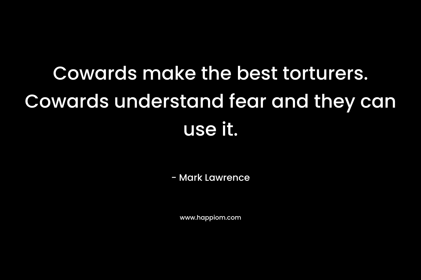 Cowards make the best torturers. Cowards understand fear and they can use it.