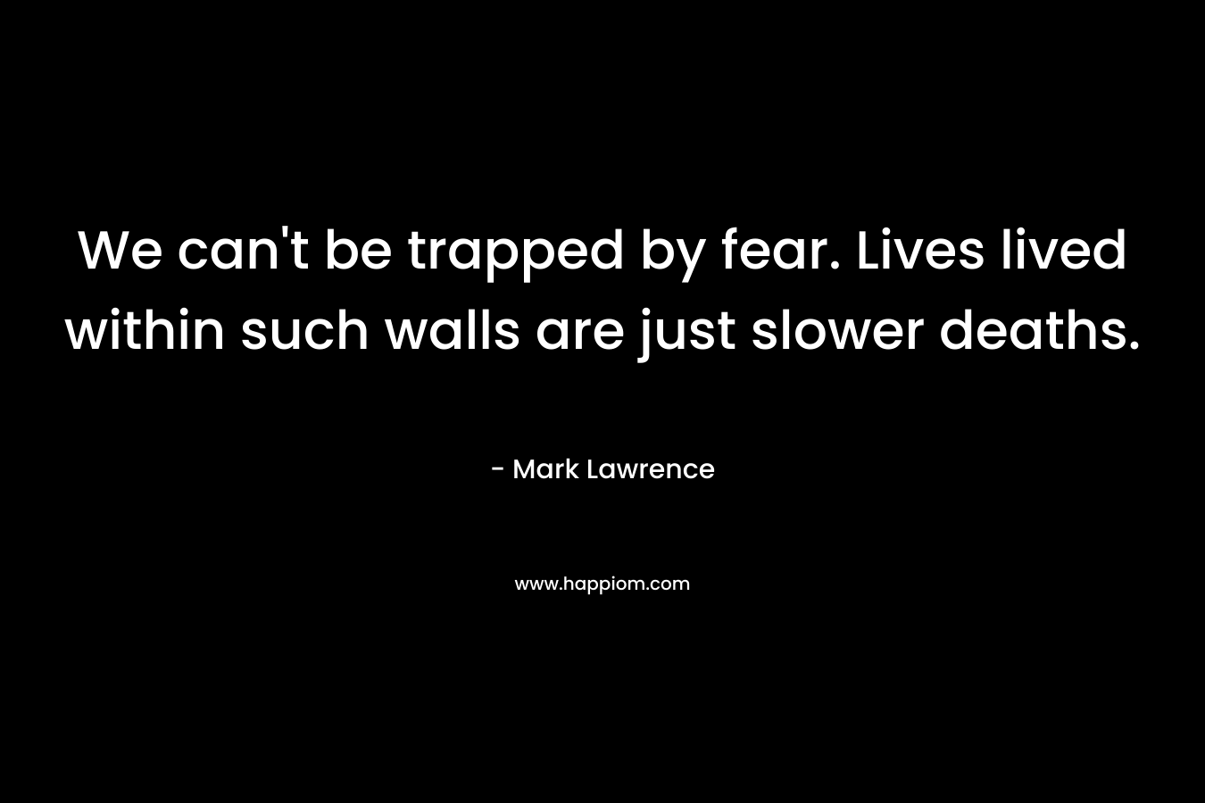 We can't be trapped by fear. Lives lived within such walls are just slower deaths.