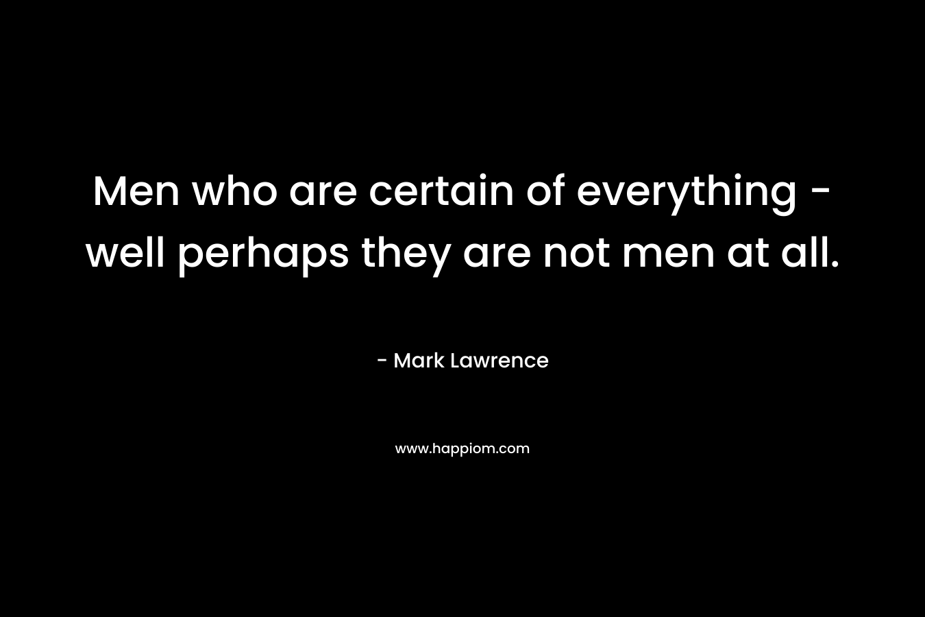Men who are certain of everything - well perhaps they are not men at all.