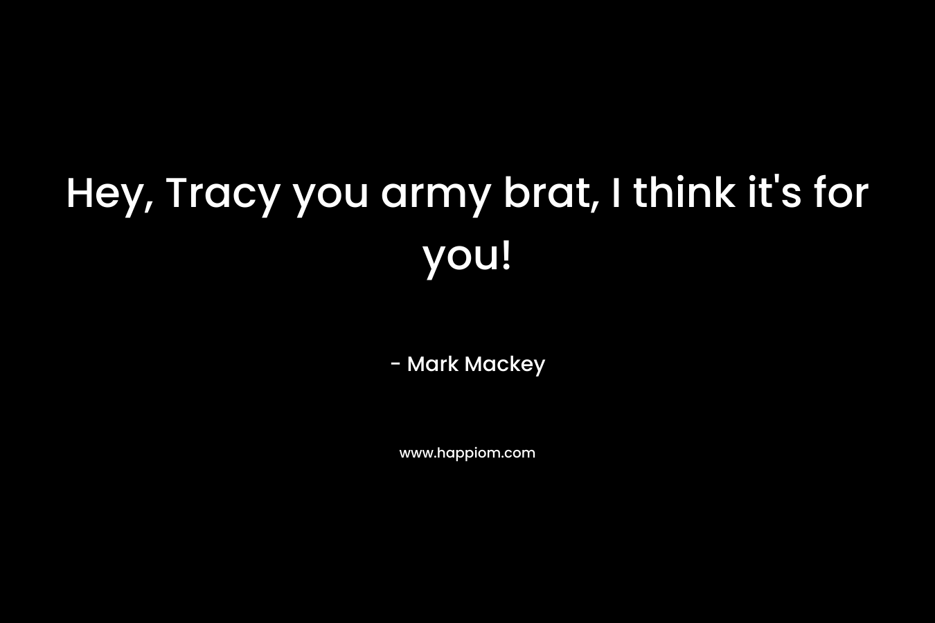 Hey, Tracy you army brat, I think it’s for you! – Mark Mackey