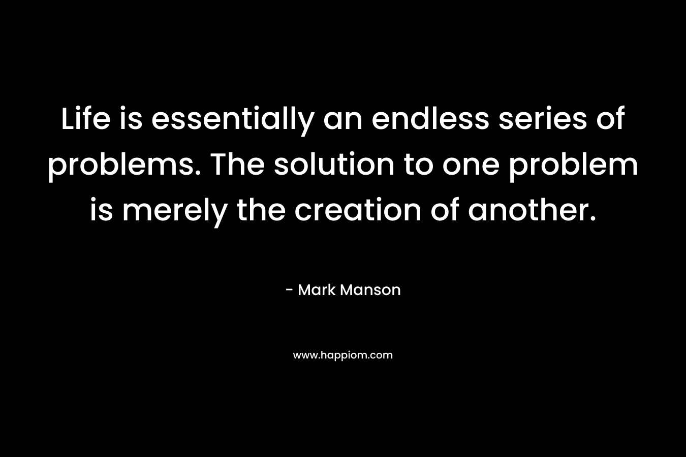 Life is essentially an endless series of problems. The solution to one problem is merely the creation of another. – Mark Manson