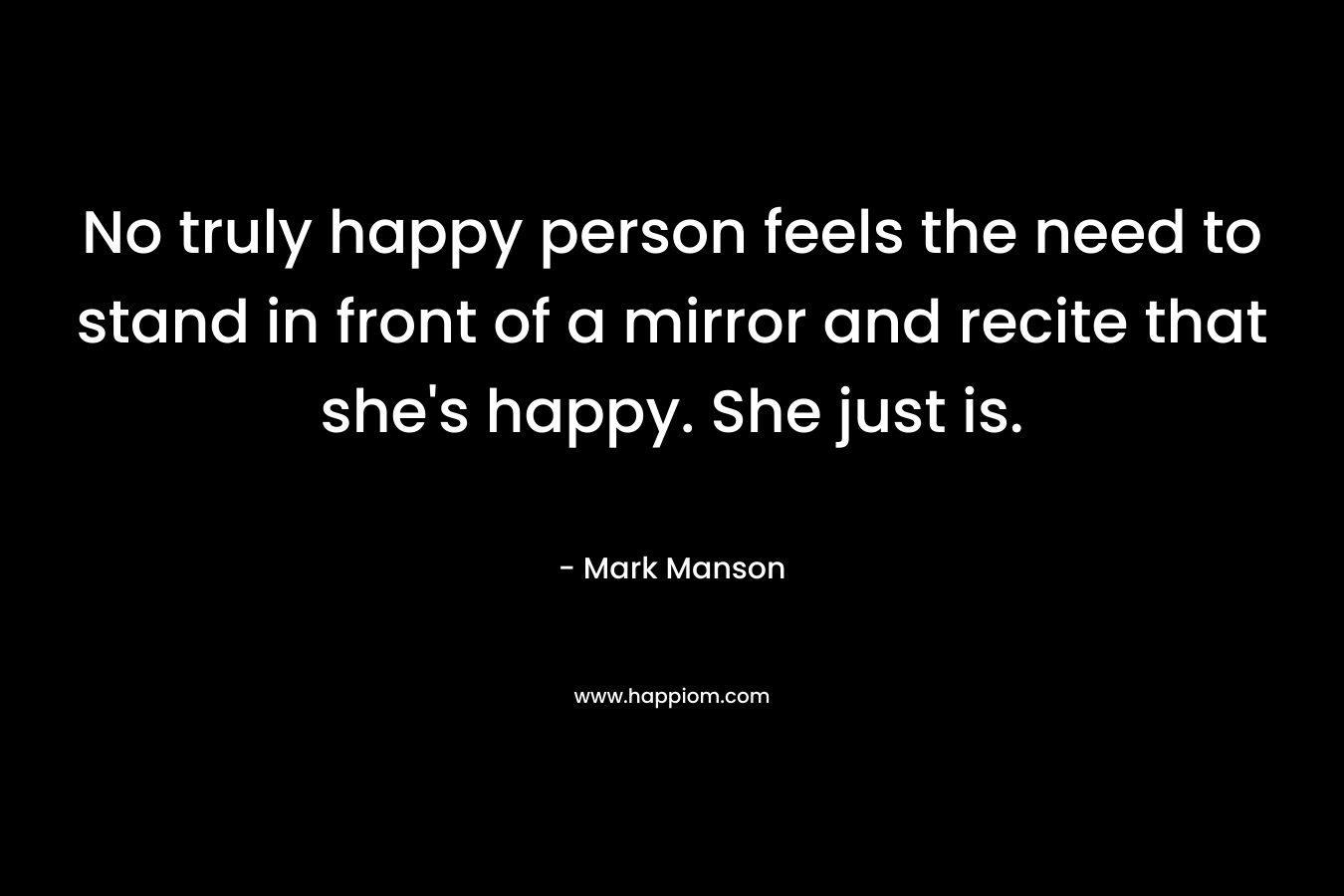 No truly happy person feels the need to stand in front of a mirror and recite that she’s happy. She just is. – Mark Manson