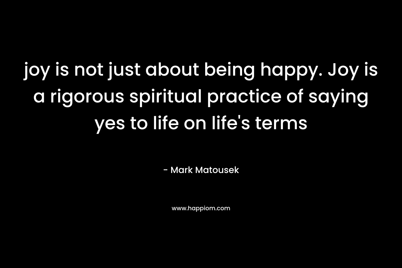 joy is not just about being happy. Joy is a rigorous spiritual practice of saying yes to life on life’s terms – Mark Matousek
