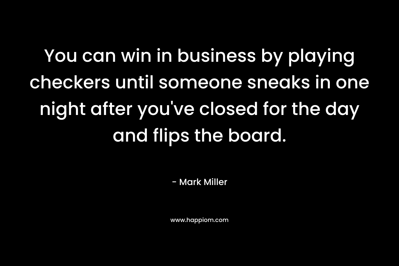 You can win in business by playing checkers until someone sneaks in one night after you’ve closed for the day and flips the board. – Mark      Miller