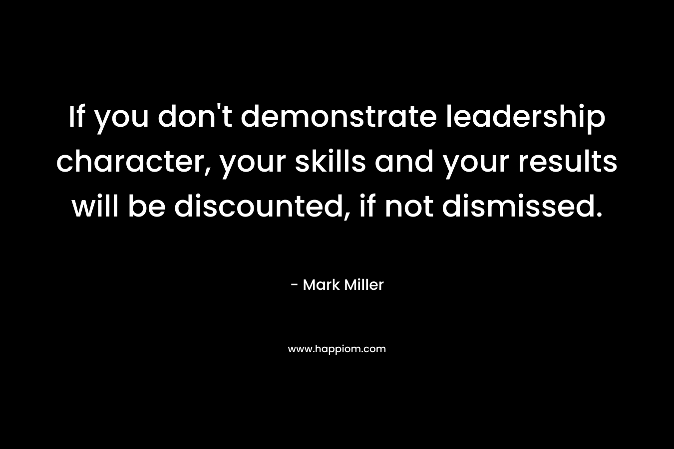 If you don’t demonstrate leadership character, your skills and your results will be discounted, if not dismissed. – Mark      Miller