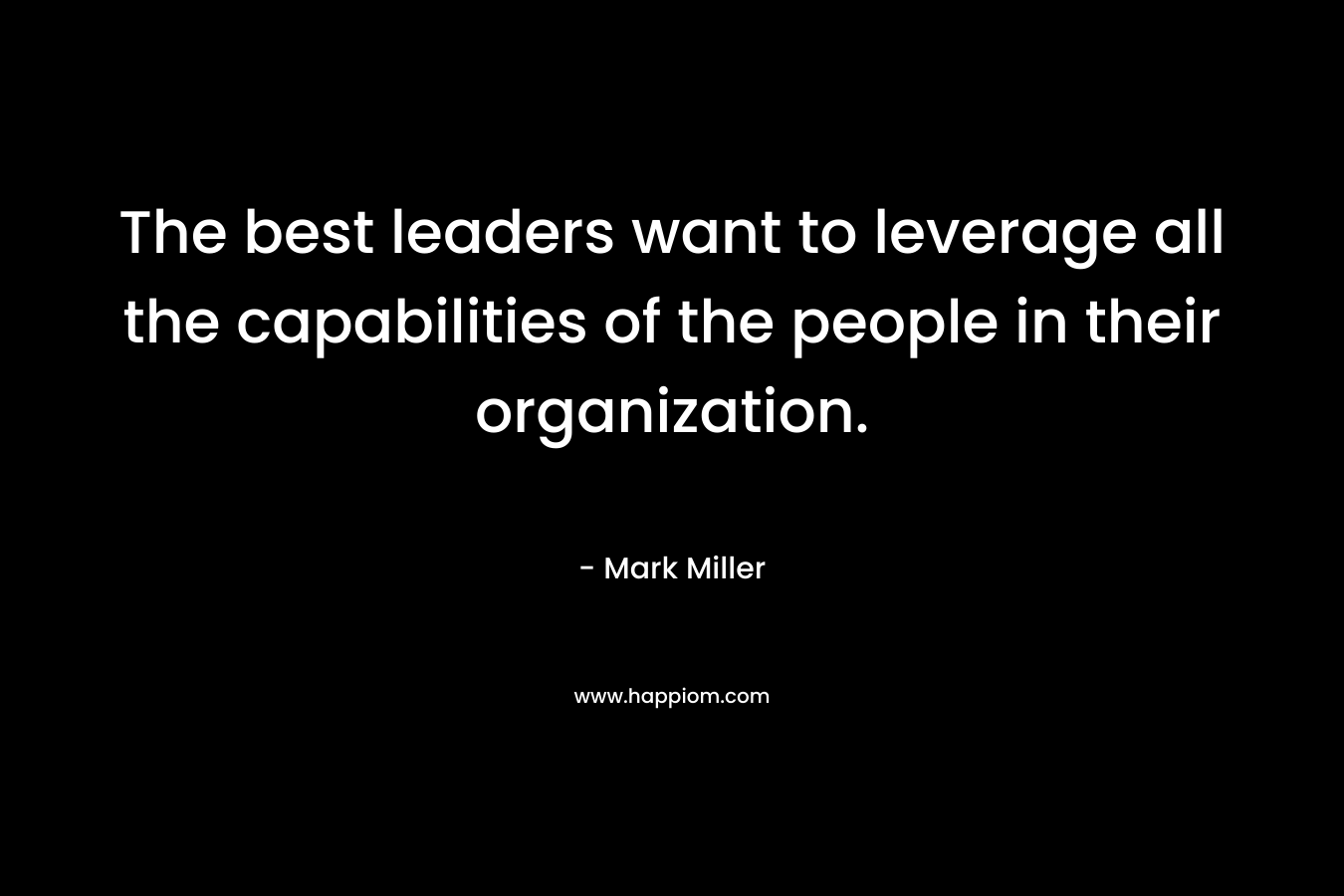 The best leaders want to leverage all the capabilities of the people in their organization. – Mark      Miller