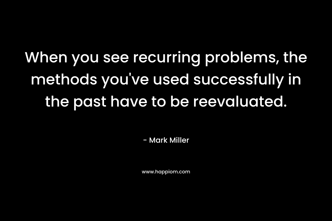 When you see recurring problems, the methods you’ve used successfully in the past have to be reevaluated. – Mark      Miller