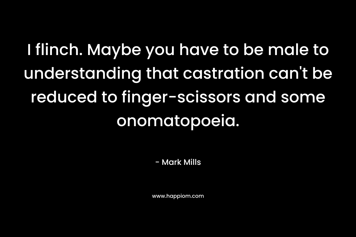 I flinch. Maybe you have to be male to understanding that castration can’t be reduced to finger-scissors and some onomatopoeia. – Mark Mills
