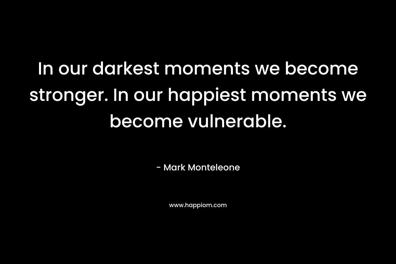 In our darkest moments we become stronger. In our happiest moments we become vulnerable.