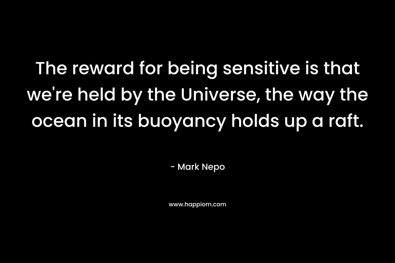 The reward for being sensitive is that we’re held by the Universe, the way the ocean in its buoyancy holds up a raft. – Mark Nepo