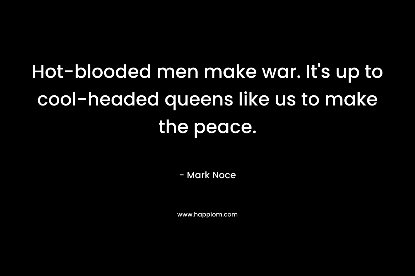Hot-blooded men make war. It’s up to cool-headed queens like us to make the peace. – Mark Noce