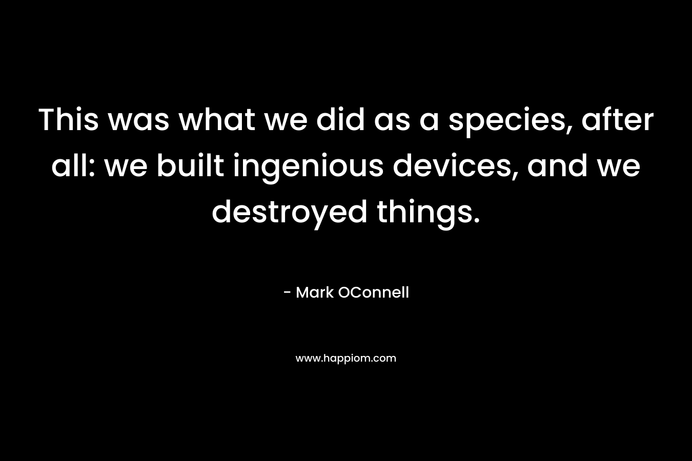 This was what we did as a species, after all: we built ingenious devices, and we destroyed things. – Mark OConnell