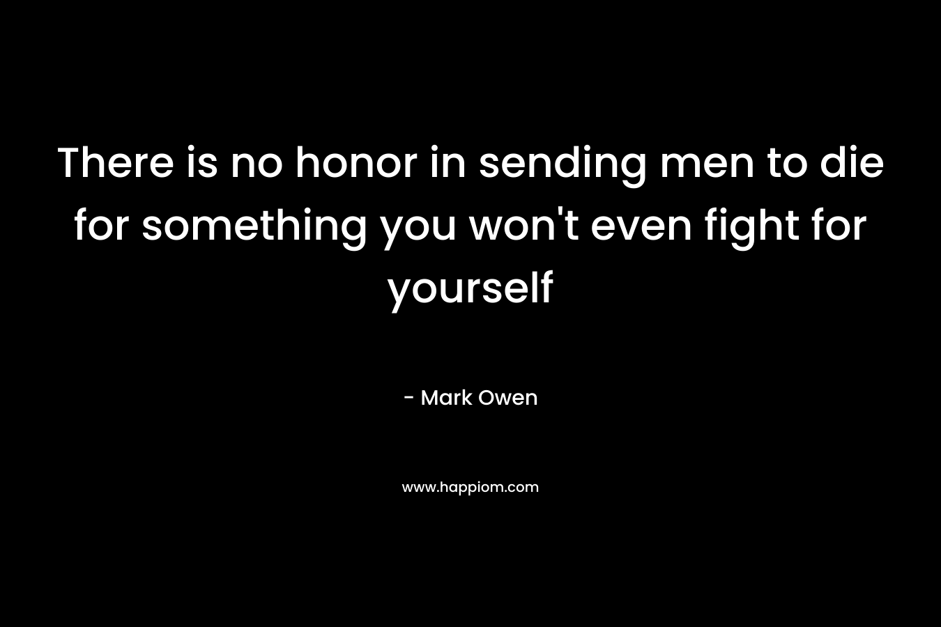 There is no honor in sending men to die for something you won’t even fight for yourself – Mark Owen