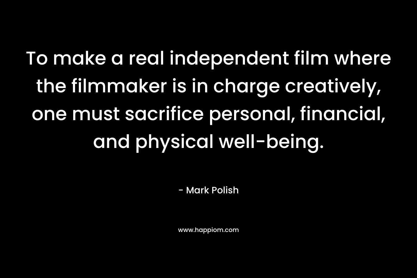 To make a real independent film where the filmmaker is in charge creatively, one must sacrifice personal, financial, and physical well-being. – Mark Polish