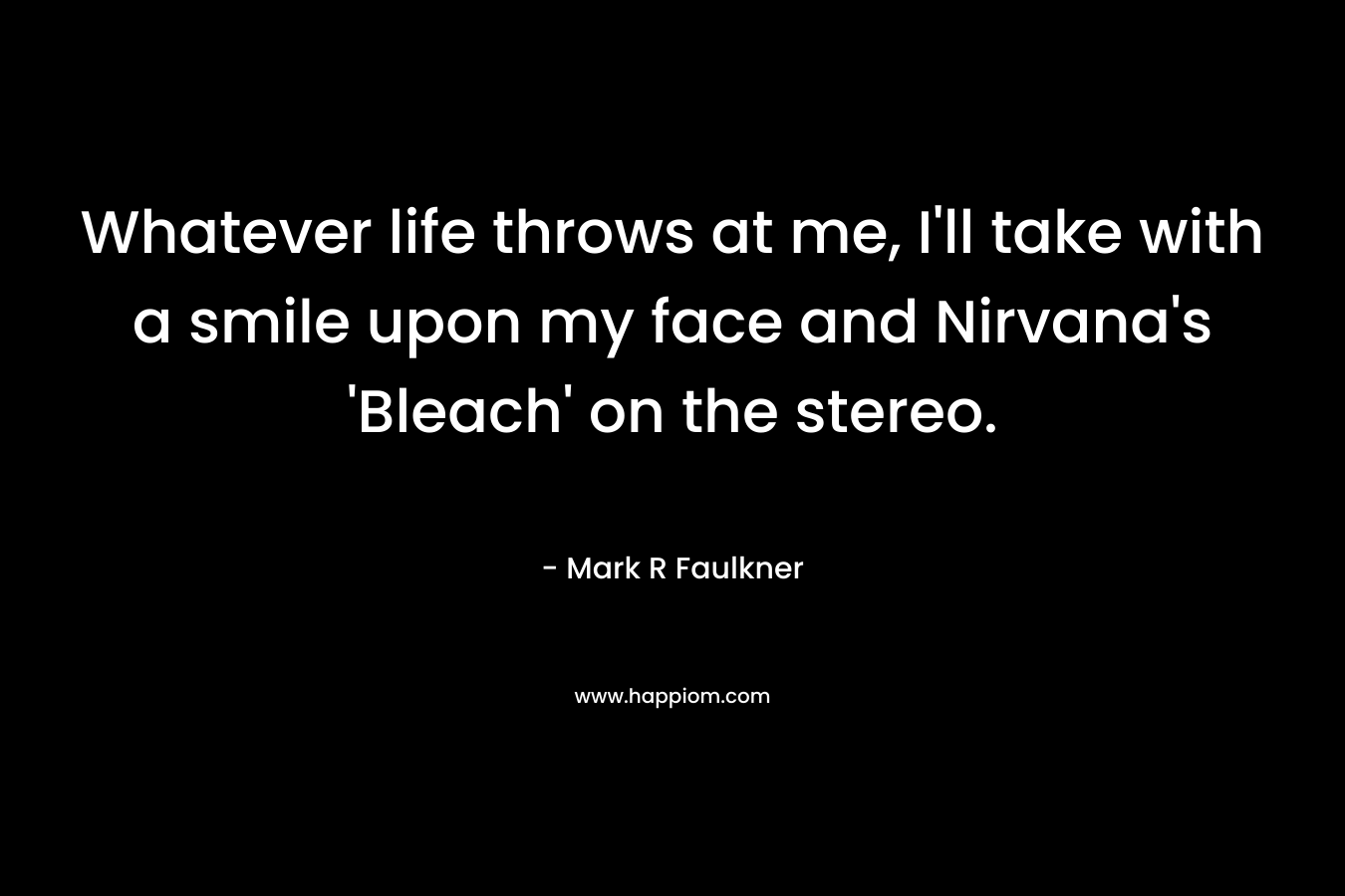 Whatever life throws at me, I’ll take with a smile upon my face and Nirvana’s ‘Bleach’ on the stereo. – Mark R Faulkner