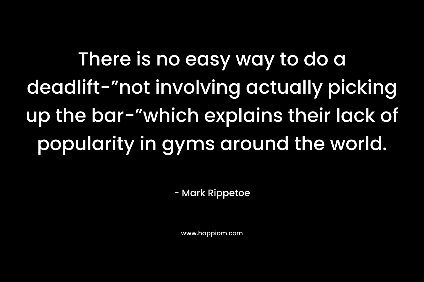 There is no easy way to do a deadlift-”not involving actually picking up the bar-”which explains their lack of popularity in gyms around the world. – Mark Rippetoe