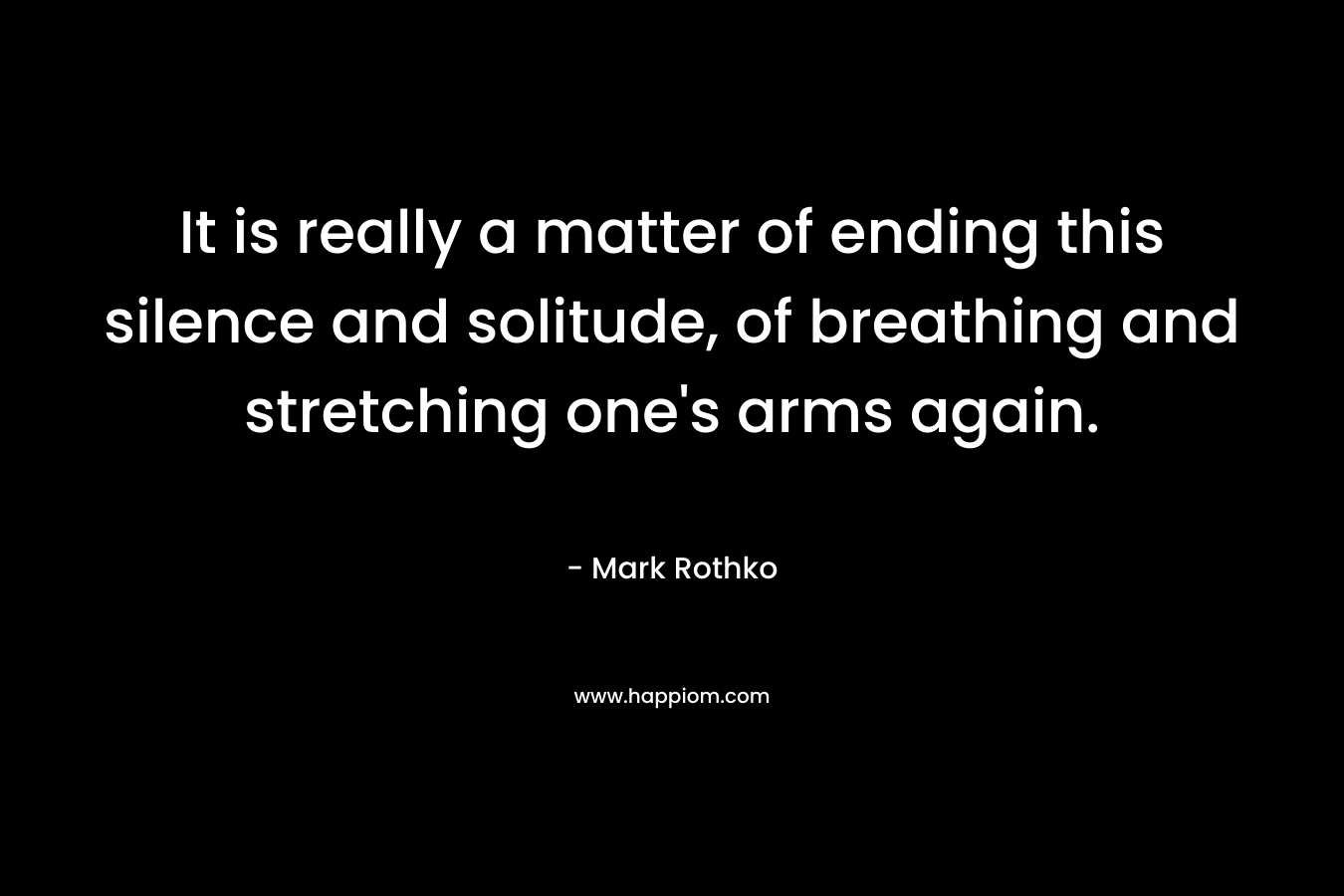It is really a matter of ending this silence and solitude, of breathing and stretching one’s arms again. – Mark Rothko
