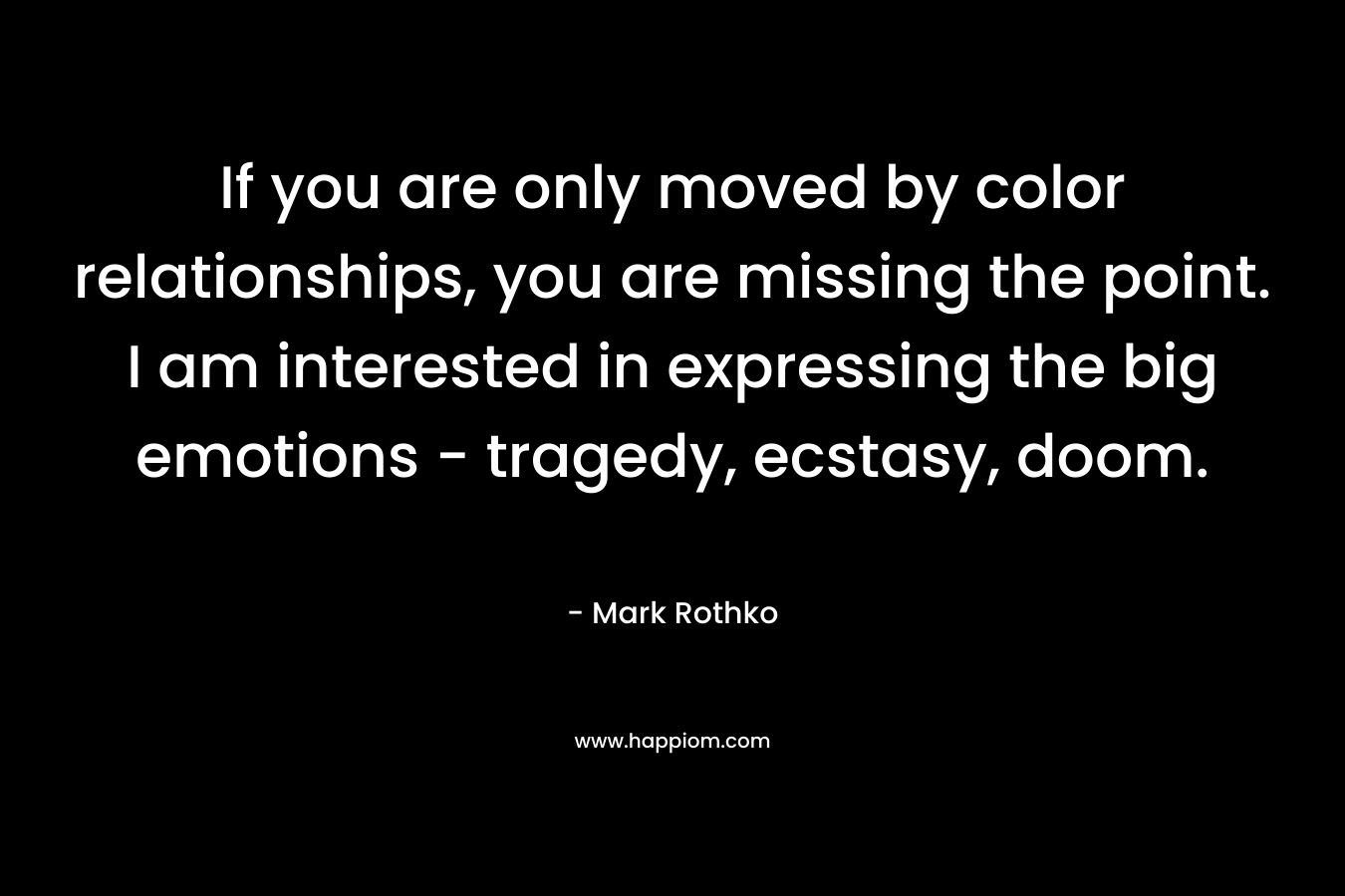 If you are only moved by color relationships, you are missing the point. I am interested in expressing the big emotions – tragedy, ecstasy, doom. – Mark Rothko