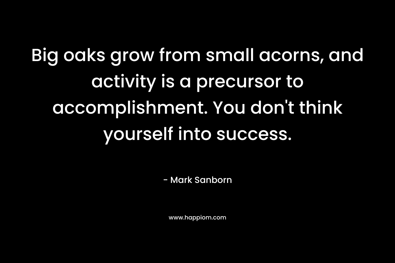 Big oaks grow from small acorns, and activity is a precursor to accomplishment. You don’t think yourself into success. – Mark Sanborn
