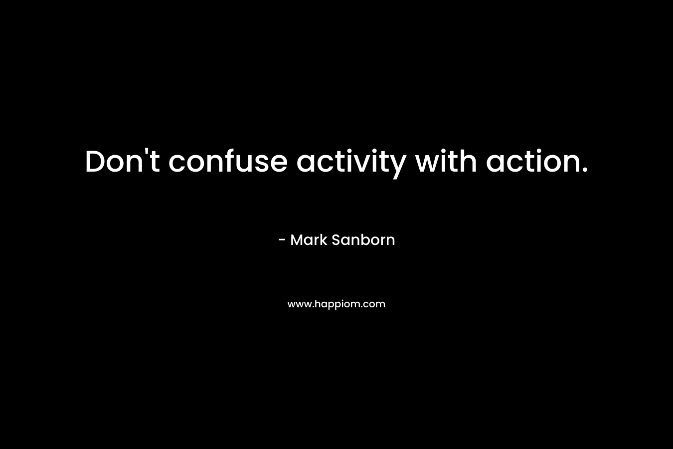 Don’t confuse activity with action. – Mark Sanborn