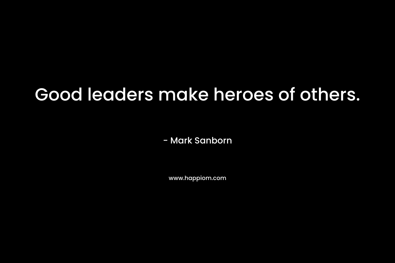 Good leaders make heroes of others. – Mark Sanborn
