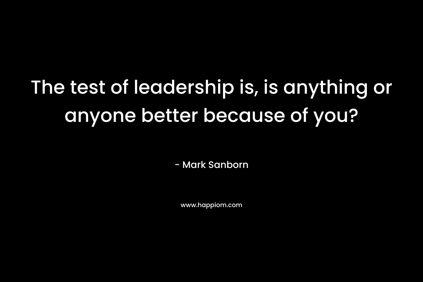 The test of leadership is, is anything or anyone better because of you? – Mark Sanborn