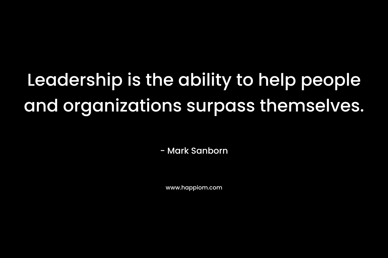 Leadership is the ability to help people and organizations surpass themselves. – Mark Sanborn