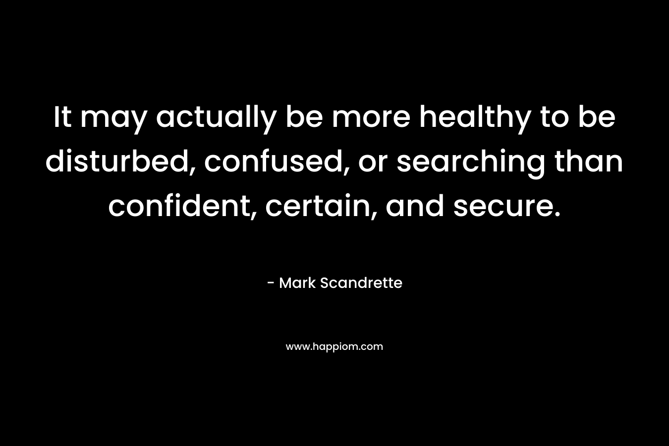 It may actually be more healthy to be disturbed, confused, or searching than confident, certain, and secure. – Mark Scandrette