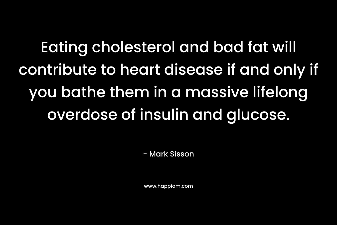 Eating cholesterol and bad fat will contribute to heart disease if and only if you bathe them in a massive lifelong overdose of insulin and glucose. – Mark Sisson