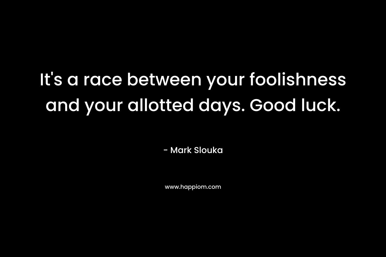 It’s a race between your foolishness and your allotted days. Good luck. – Mark Slouka