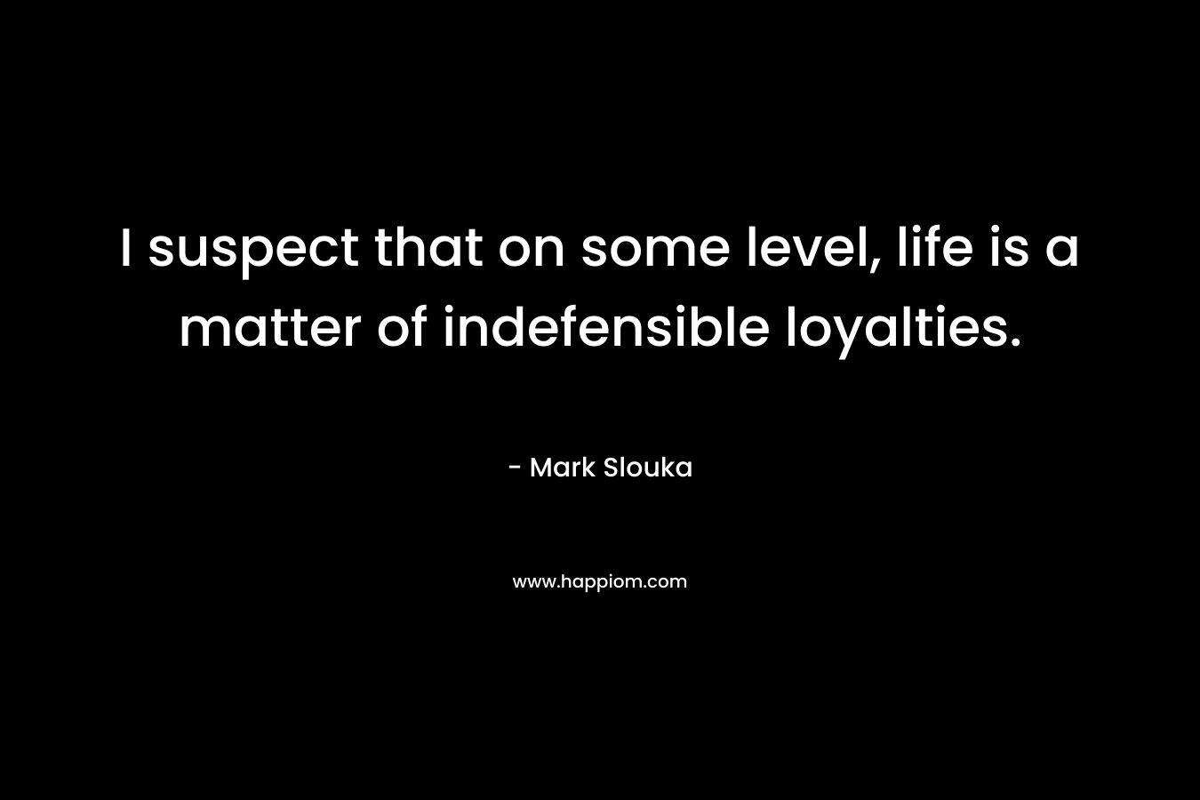 I suspect that on some level, life is a matter of indefensible loyalties. – Mark Slouka