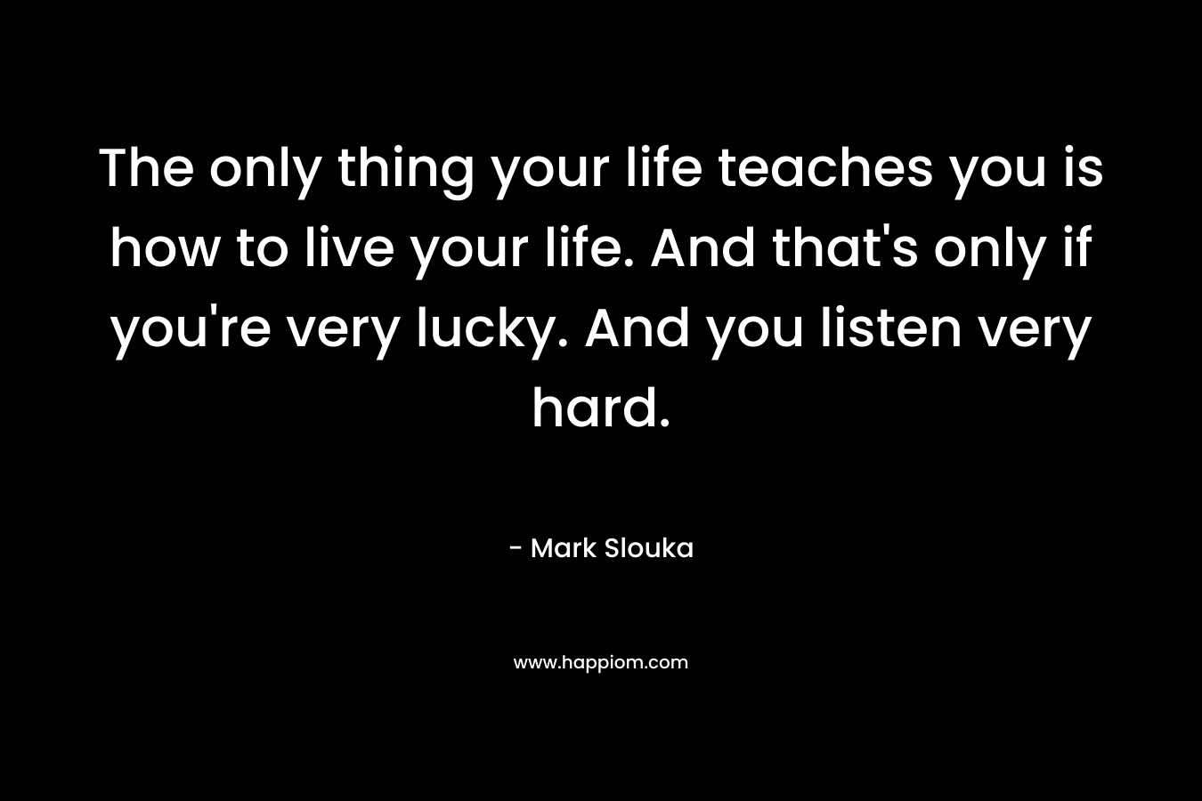 The only thing your life teaches you is how to live your life. And that's only if you're very lucky. And you listen very hard.
