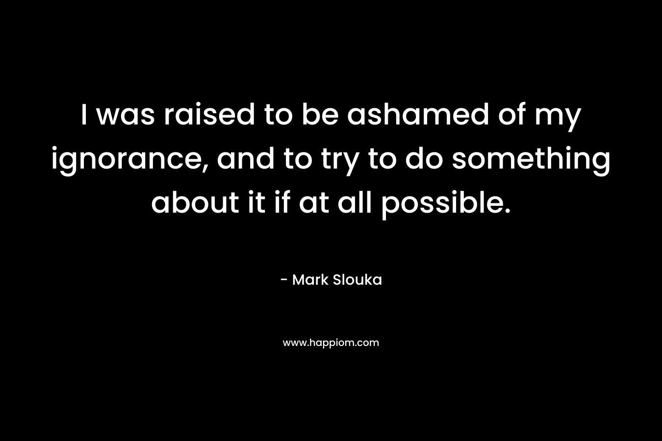 I was raised to be ashamed of my ignorance, and to try to do something about it if at all possible. – Mark Slouka