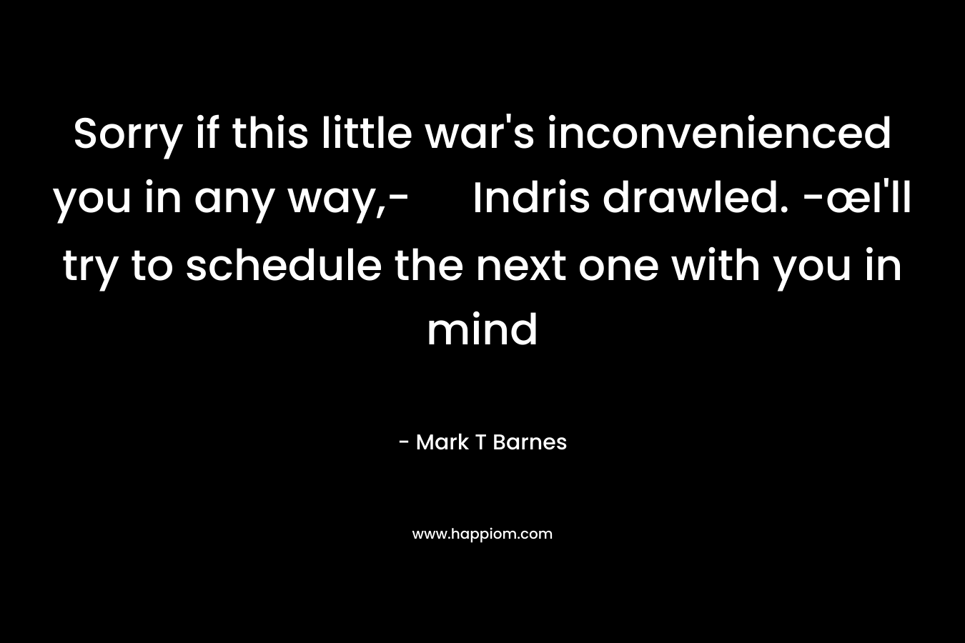 Sorry if this little war’s inconvenienced you in any way,- Indris drawled. -œI’ll try to schedule the next one with you in mind – Mark T Barnes