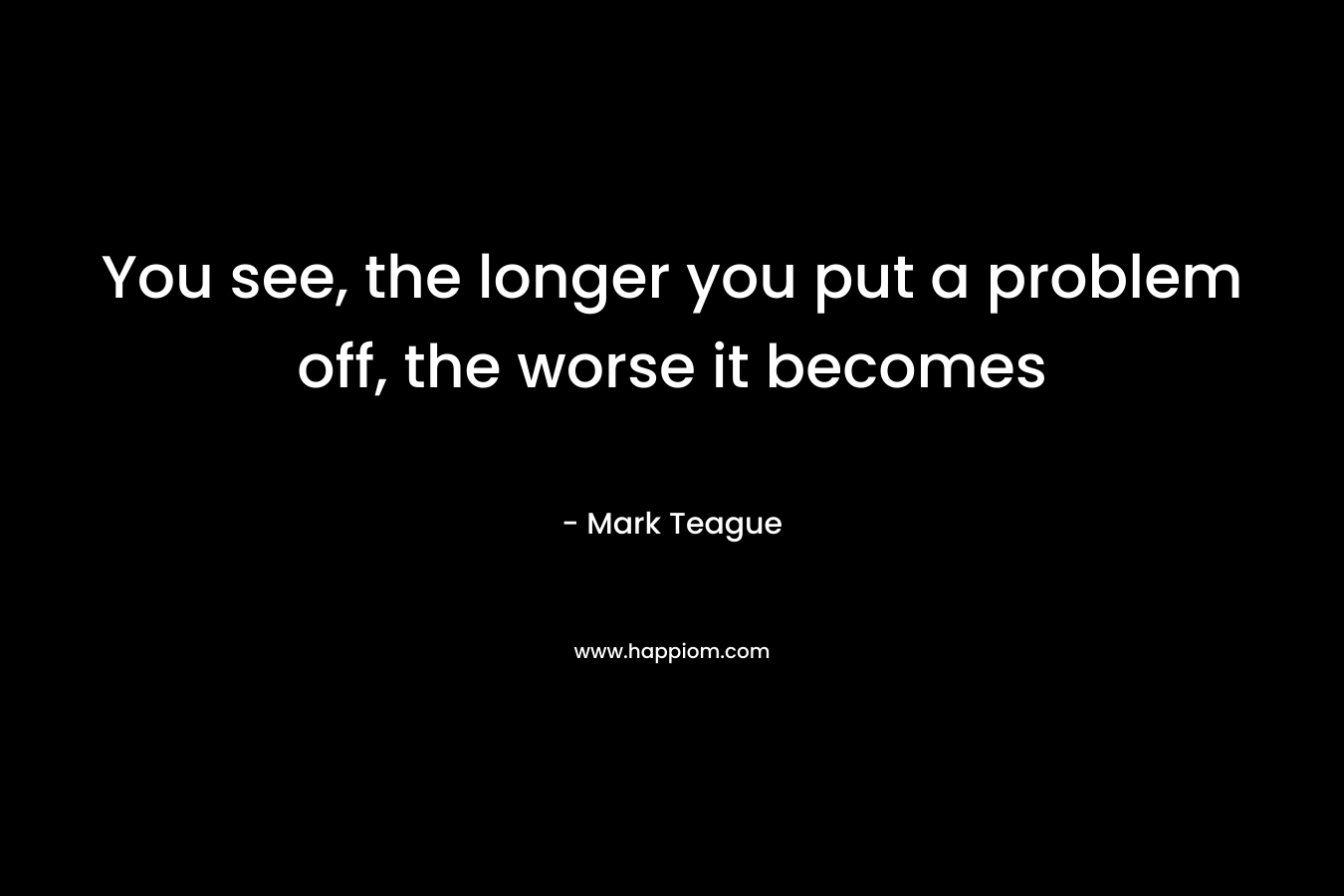 You see, the longer you put a problem off, the worse it becomes – Mark Teague