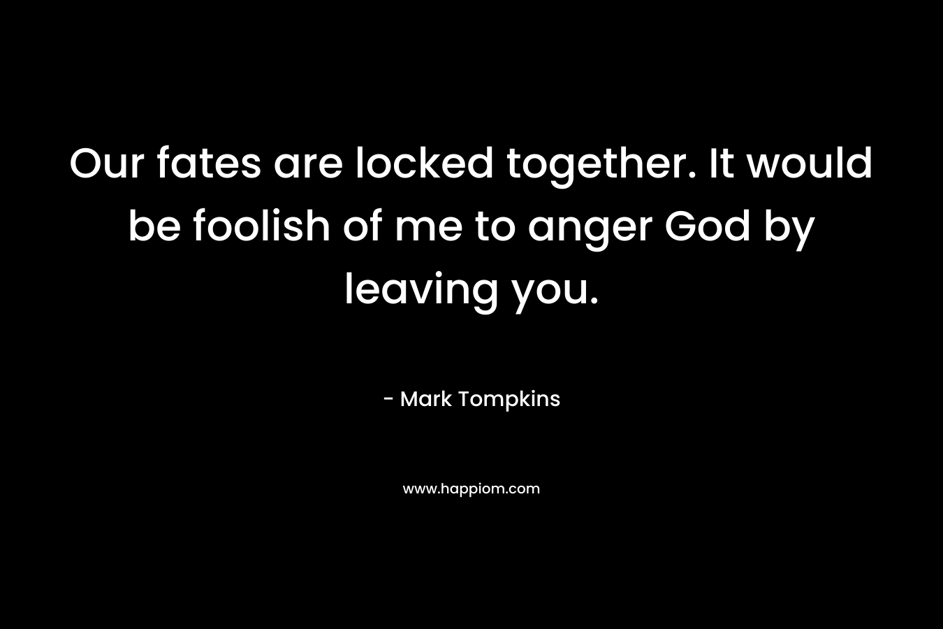Our fates are locked together. It would be foolish of me to anger God by leaving you. – Mark Tompkins