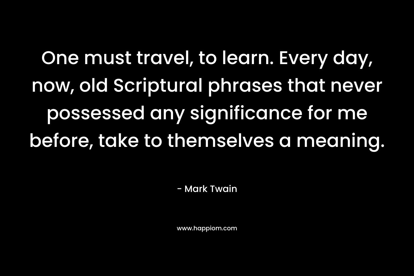 One must travel, to learn. Every day, now, old Scriptural phrases that never possessed any significance for me before, take to themselves a meaning. – Mark Twain