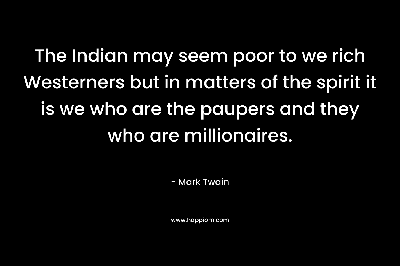 The Indian may seem poor to we rich Westerners but in matters of the spirit it is we who are the paupers and they who are millionaires. – Mark Twain