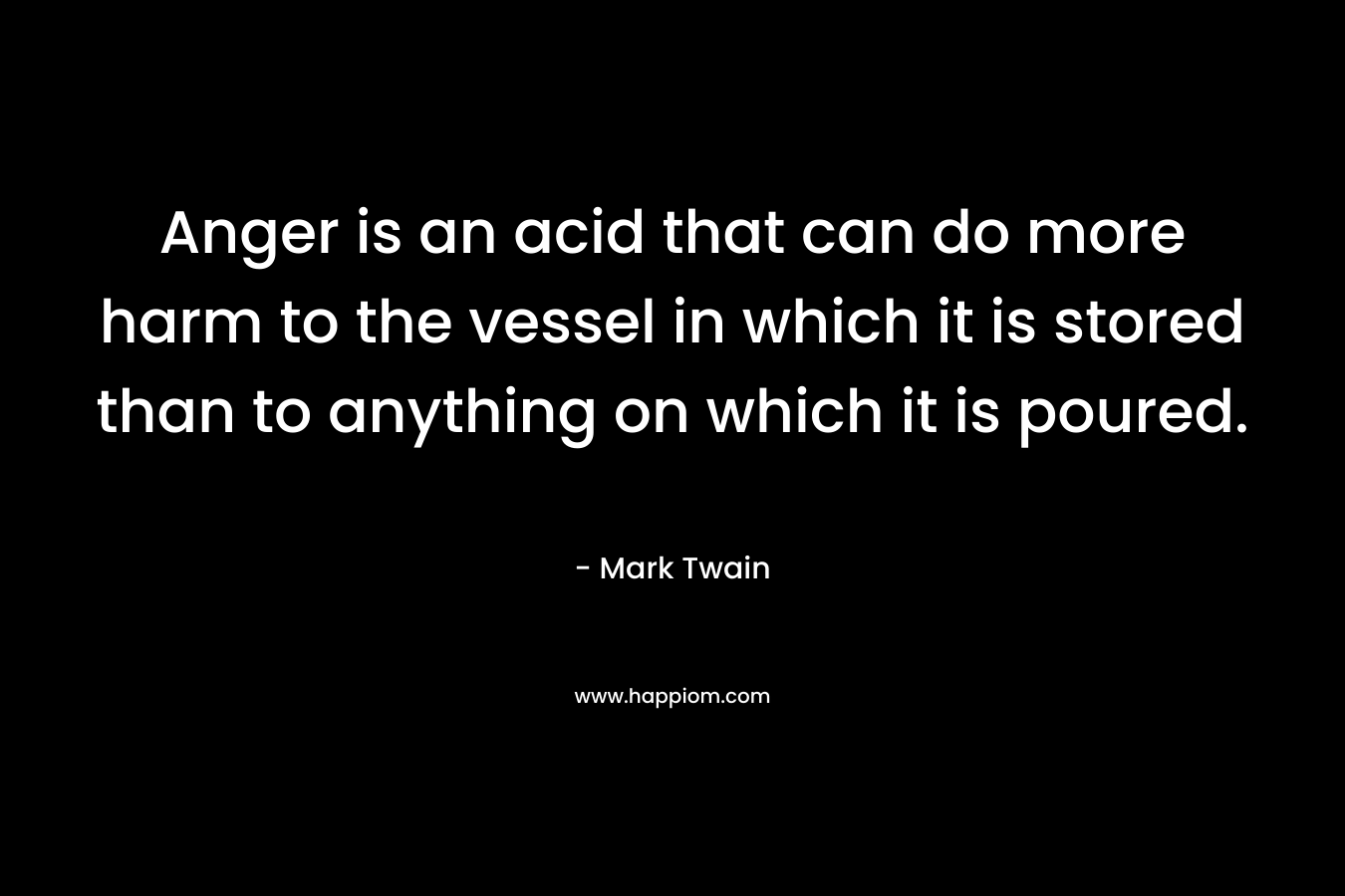 Anger is an acid that can do more harm to the vessel in which it is stored than to anything on which it is poured. – Mark Twain