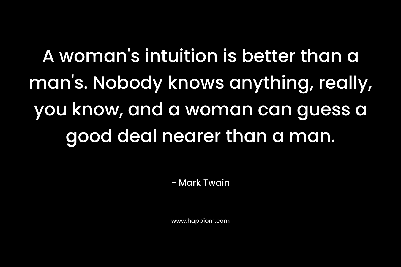 A woman's intuition is better than a man's. Nobody knows anything, really, you know, and a woman can guess a good deal nearer than a man.