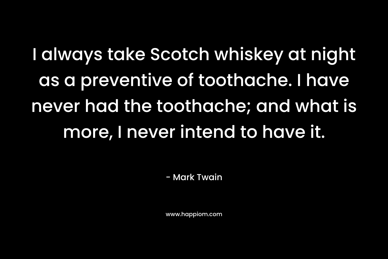 I always take Scotch whiskey at night as a preventive of toothache. I have never had the toothache; and what is more, I never intend to have it. – Mark Twain