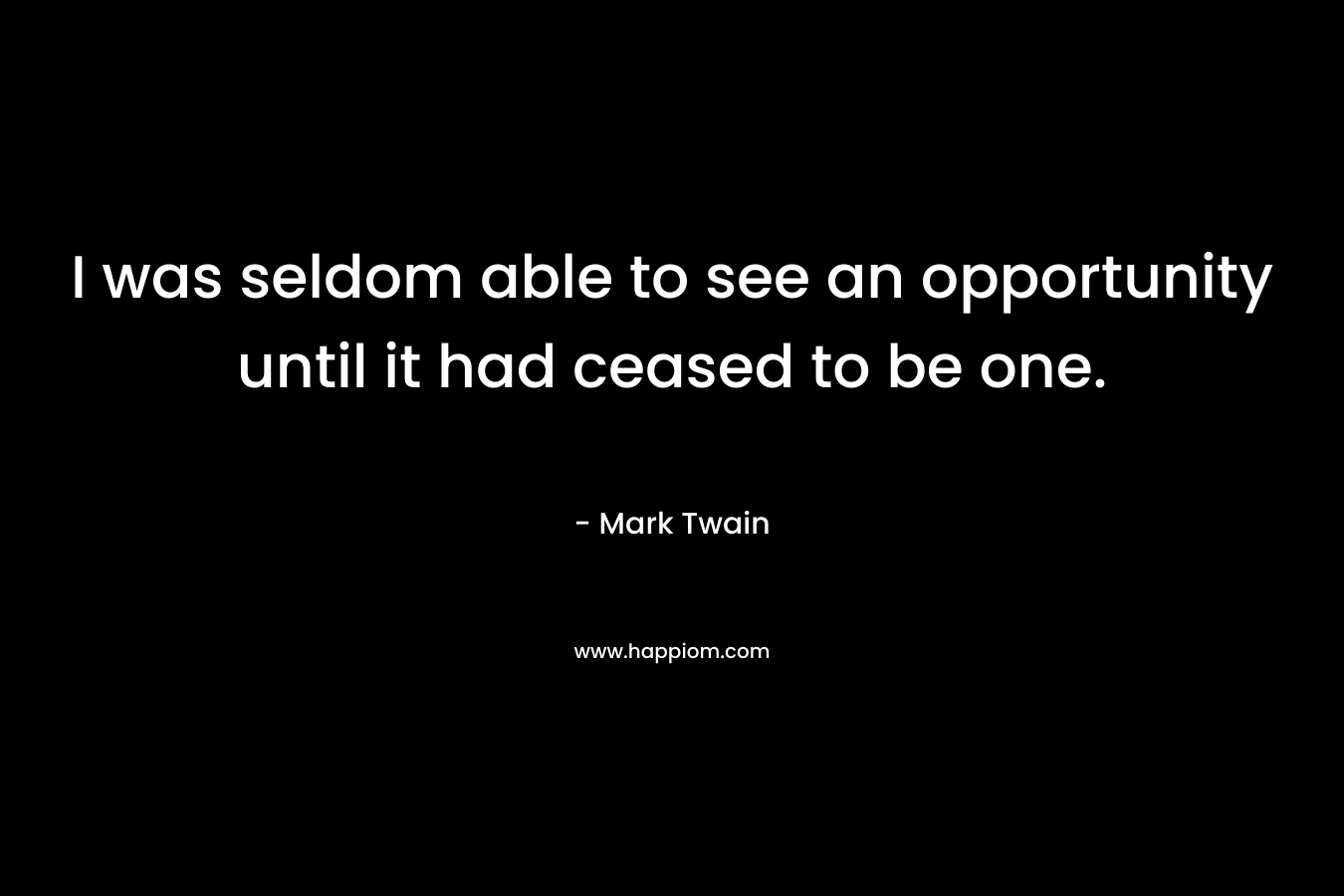 I was seldom able to see an opportunity until it had ceased to be one. – Mark Twain