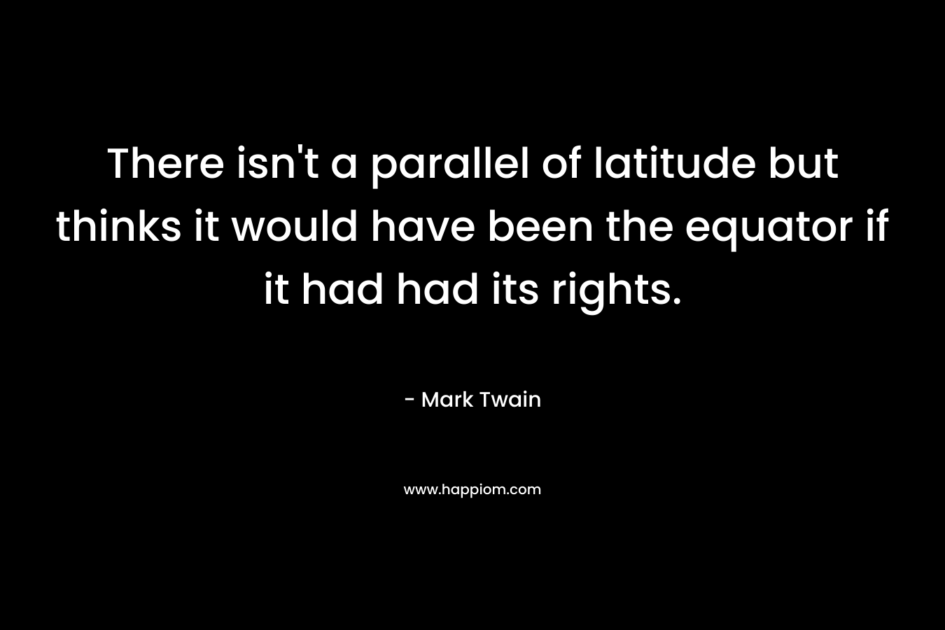 There isn’t a parallel of latitude but thinks it would have been the equator if it had had its rights. – Mark Twain