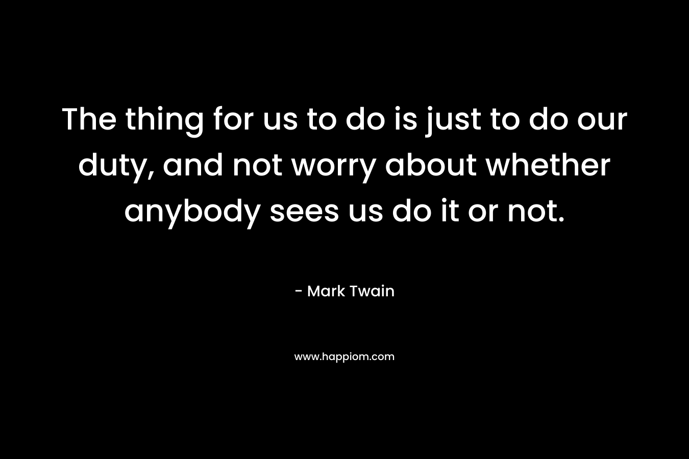 The thing for us to do is just to do our duty, and not worry about whether anybody sees us do it or not. – Mark Twain