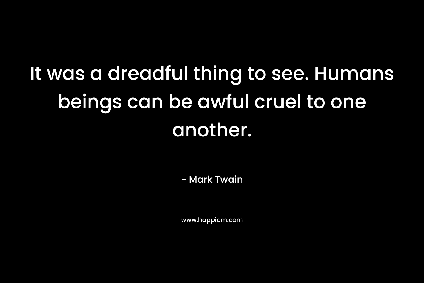It was a dreadful thing to see. Humans beings can be awful cruel to one another. – Mark Twain