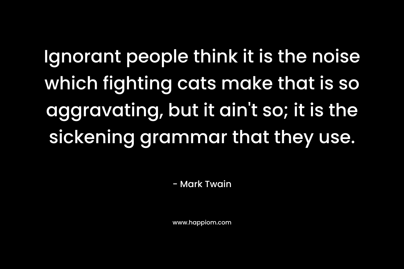 Ignorant people think it is the noise which fighting cats make that is so aggravating, but it ain’t so; it is the sickening grammar that they use. – Mark Twain